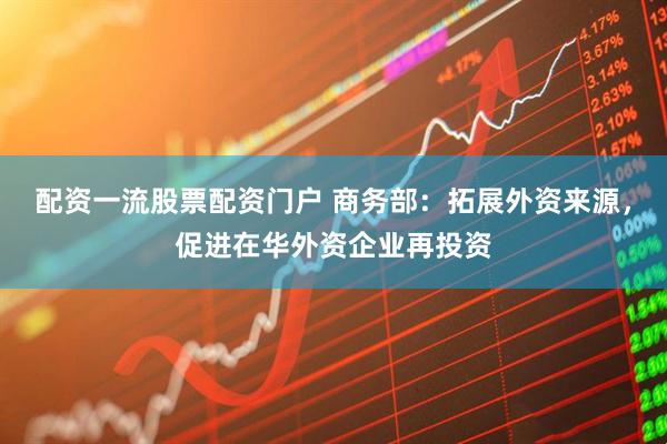 配资一流股票配资门户 商务部：拓展外资来源，促进在华外资企业再投资