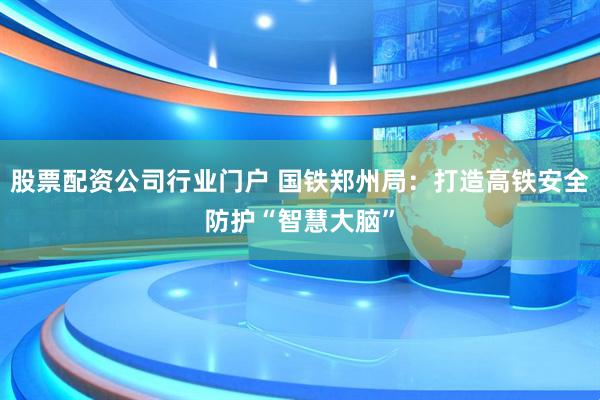 股票配资公司行业门户 国铁郑州局：打造高铁安全防护“智慧大脑”