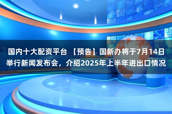 国内十大配资平台 【预告】国新办将于7月14日举行新闻发布会，介绍2025年上半年进出口情况