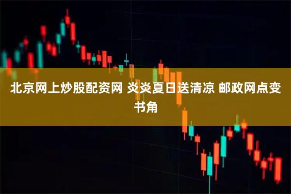 北京网上炒股配资网 炎炎夏日送清凉 邮政网点变书角