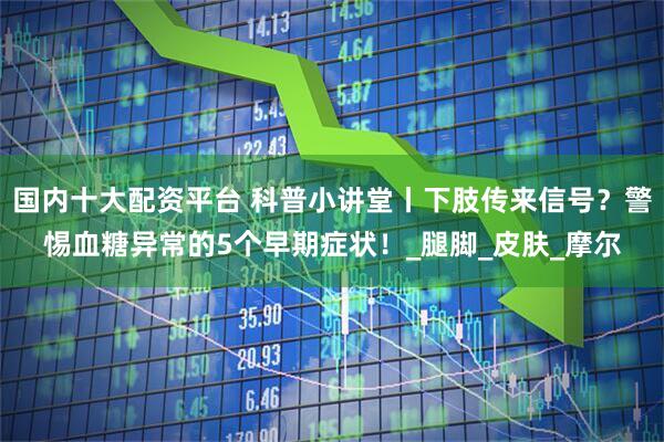 国内十大配资平台 科普小讲堂丨下肢传来信号？警惕血糖异常的5个早期症状！_腿脚_皮肤_摩尔