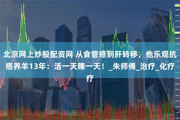 北京网上炒股配资网 从食管癌到肝转移，他乐观抗癌养羊13年：活一天赚一天！_朱师傅_治疗_化疗
