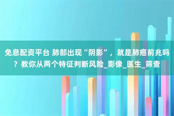 免息配资平台 肺部出现“阴影”，就是肺癌前兆吗？教你从两个特征判断风险_影像_医生_筛查