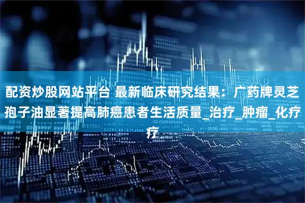 配资炒股网站平台 最新临床研究结果：广药牌灵芝孢子油显著提高肺癌患者生活质量_治疗_肿瘤_化疗