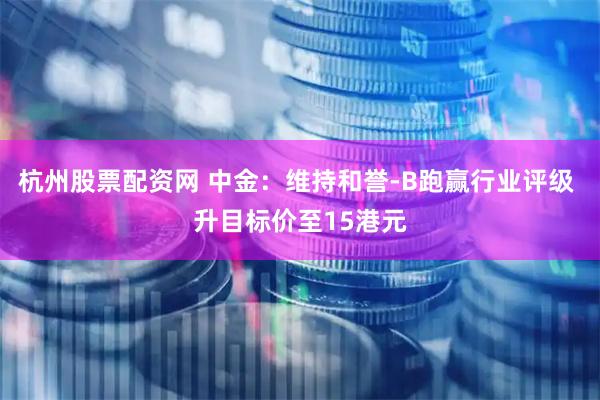 杭州股票配资网 中金：维持和誉-B跑赢行业评级 升目标价至15港元