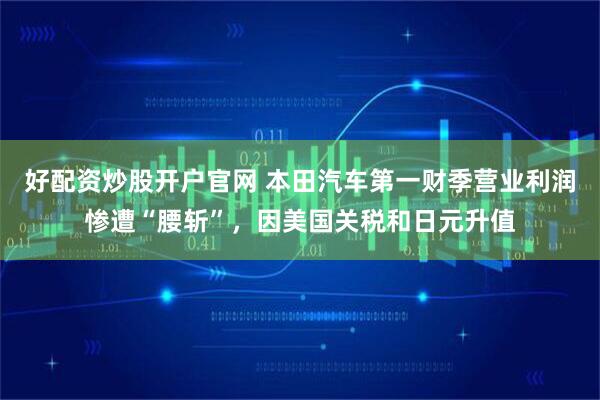 好配资炒股开户官网 本田汽车第一财季营业利润惨遭“腰斩”，因美国关税和日元升值