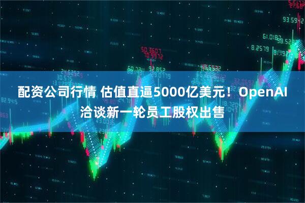 配资公司行情 估值直逼5000亿美元！OpenAI洽谈新一轮员工股权出售