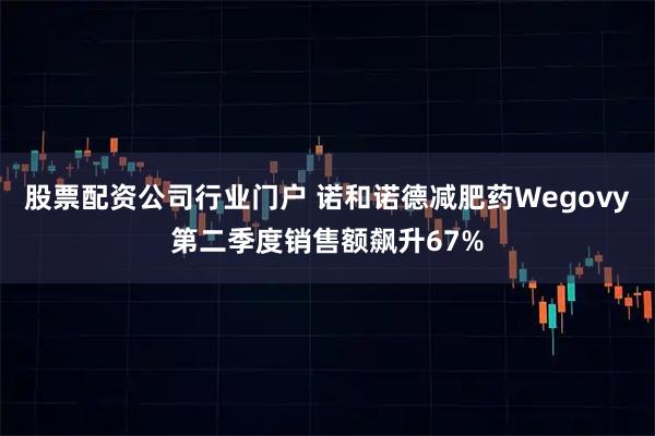 股票配资公司行业门户 诺和诺德减肥药Wegovy第二季度销售额飙升67%