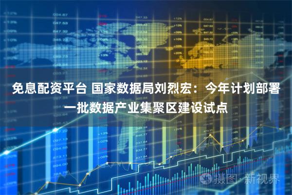 免息配资平台 国家数据局刘烈宏：今年计划部署一批数据产业集聚区建设试点