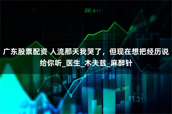 广东股票配资 人流那天我哭了，但现在想把经历说给你听_医生_木夫兹_麻醉针
