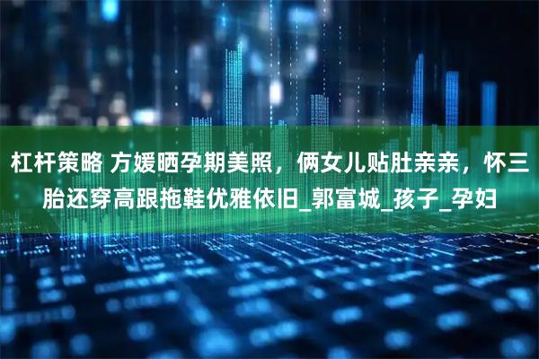杠杆策略 方媛晒孕期美照，俩女儿贴肚亲亲，怀三胎还穿高跟拖鞋优雅依旧_郭富城_孩子_孕妇
