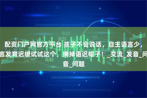 配资门户网官方平台 孩子不会说话，自主语言少，语言发育迟缓试试这个，摘掉语迟帽子！_交流_发音_问题