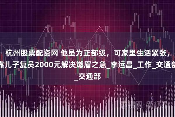 杭州股票配资网 他虽为正部级，可家里生活紧张，靠儿子复员2000元解决燃眉之急_李运昌_工作_交通部