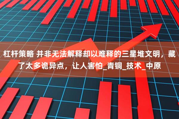 杠杆策略 并非无法解释却以难释的三星堆文明，藏了太多诡异点，让人害怕_青铜_技术_中原