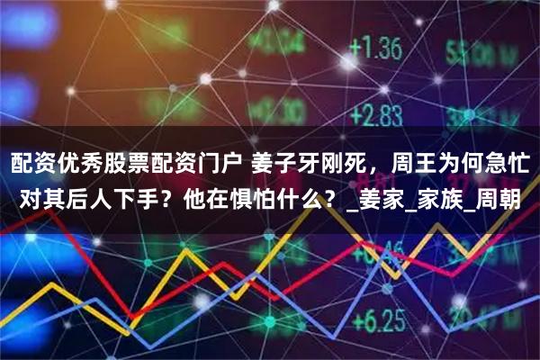 配资优秀股票配资门户 姜子牙刚死，周王为何急忙对其后人下手？他在惧怕什么？_姜家_家族_周朝