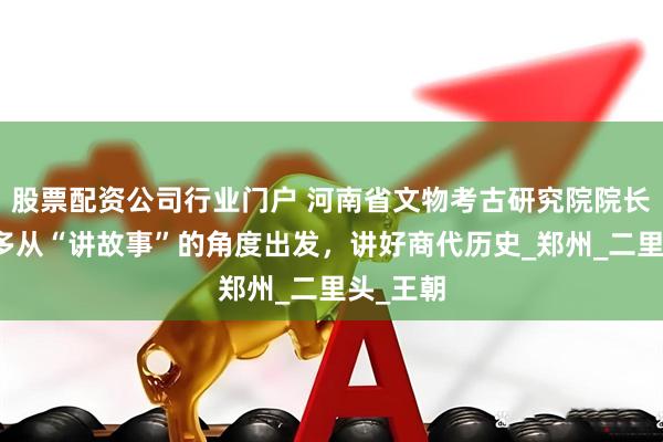 股票配资公司行业门户 河南省文物考古研究院院长王巍：多从“讲故事”的角度出发，讲好商代历史_郑州_二里头_王朝