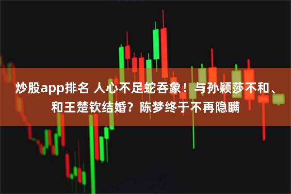 炒股app排名 人心不足蛇吞象！与孙颖莎不和、和王楚钦结婚？陈梦终于不再隐瞒
