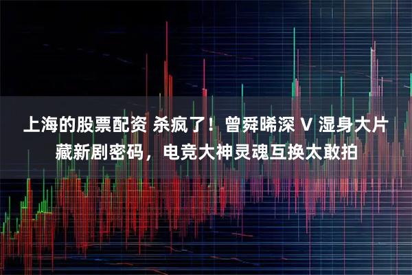 上海的股票配资 杀疯了！曾舜晞深 V 湿身大片藏新剧密码，电竞大神灵魂互换太敢拍