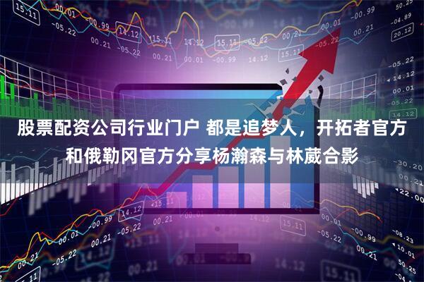 股票配资公司行业门户 都是追梦人，开拓者官方和俄勒冈官方分享杨瀚森与林葳合影