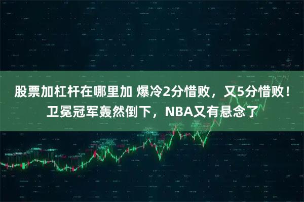 股票加杠杆在哪里加 爆冷2分惜败，又5分惜败！卫冕冠军轰然倒下，NBA又有悬念了